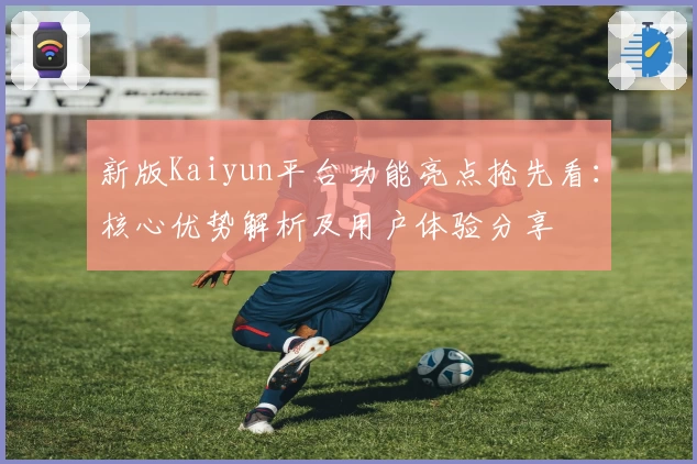 新版Kaiyun平台功能亮点抢先看：核心优势解析及用户体验分享