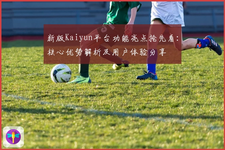 新版Kaiyun平台功能亮点抢先看：核心优势解析及用户体验分享